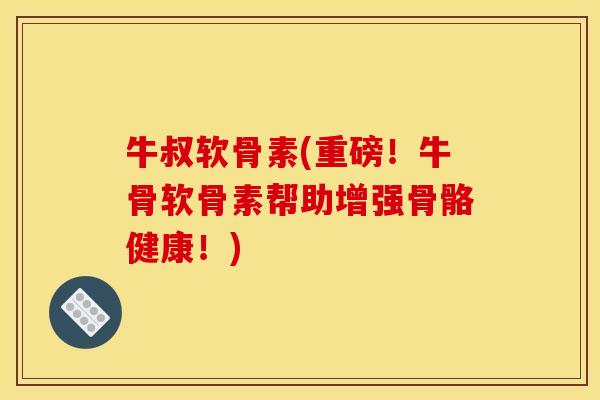 牛叔软骨素(重磅！牛骨软骨素帮助增强骨骼健康！)