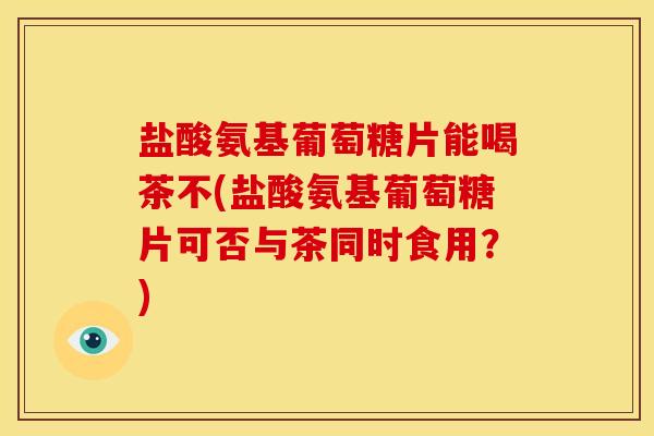 盐酸氨基葡萄糖片能喝茶不(盐酸氨基葡萄糖片可否与茶同时食用？)