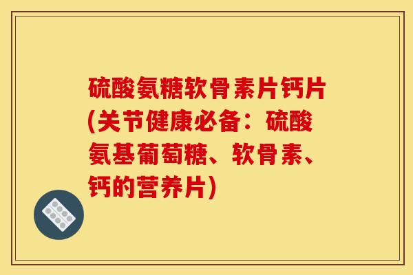 硫酸氨糖软骨素片钙片(关节健康必备：硫酸氨基葡萄糖、软骨素、钙的营养片)