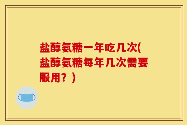 盐醇氨糖一年吃几次(盐醇氨糖每年几次需要服用？)