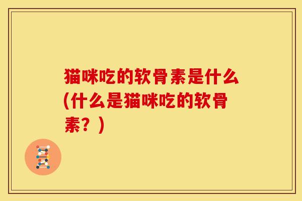 猫咪吃的软骨素是什么(什么是猫咪吃的软骨素？)