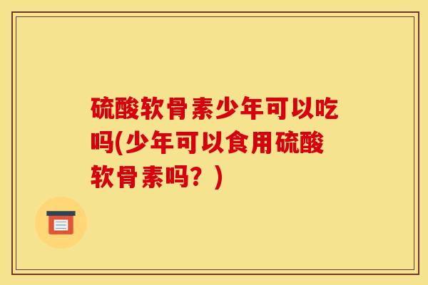 硫酸软骨素少年可以吃吗(少年可以食用硫酸软骨素吗？)