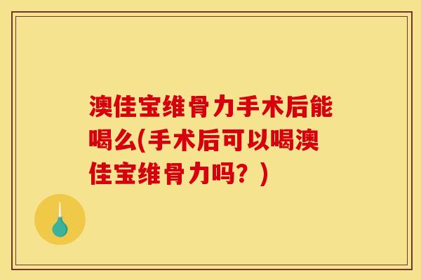 澳佳宝维骨力手术后能喝么(手术后可以喝澳佳宝维骨力吗？)