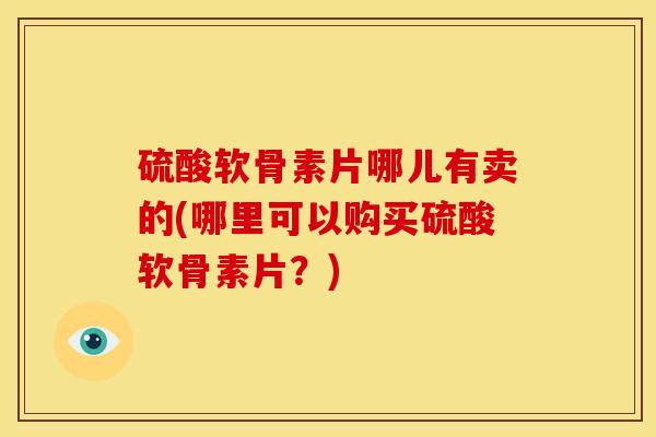 硫酸软骨素片哪儿有卖的(哪里可以购买硫酸软骨素片？)