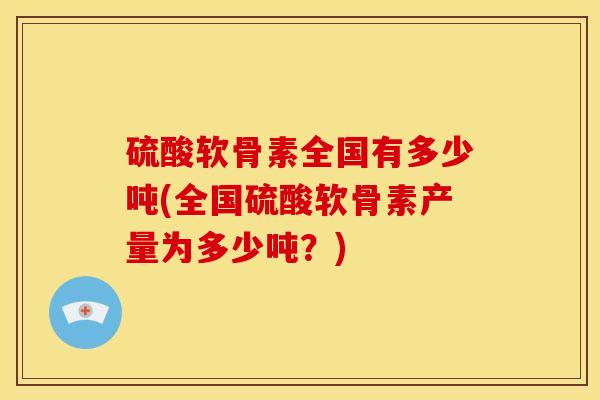 硫酸软骨素全国有多少吨(全国硫酸软骨素产量为多少吨？)