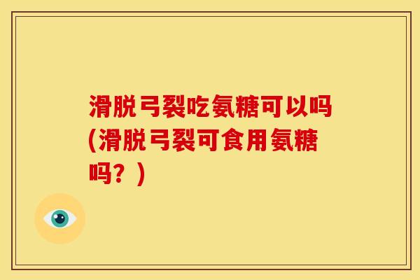 滑脱弓裂吃氨糖可以吗(滑脱弓裂可食用氨糖吗？)