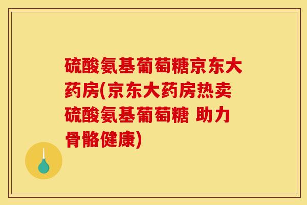 硫酸氨基葡萄糖京东大药房(京东大药房热卖硫酸氨基葡萄糖 助力骨骼健康)