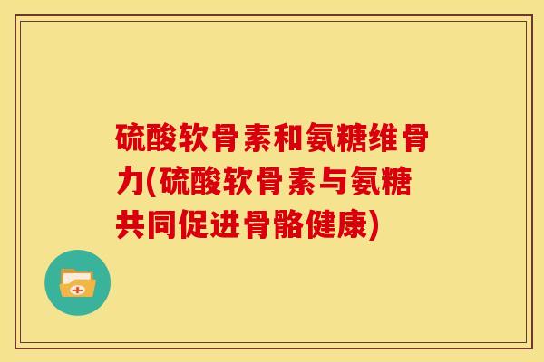 硫酸软骨素和氨糖维骨力(硫酸软骨素与氨糖共同促进骨骼健康)