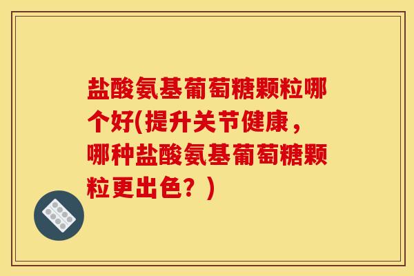 盐酸氨基葡萄糖颗粒哪个好(提升关节健康，哪种盐酸氨基葡萄糖颗粒更出色？)