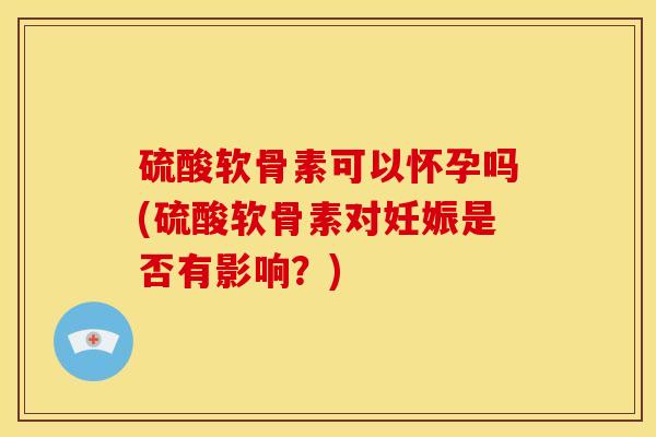 硫酸软骨素可以怀孕吗(硫酸软骨素对妊娠是否有影响？)