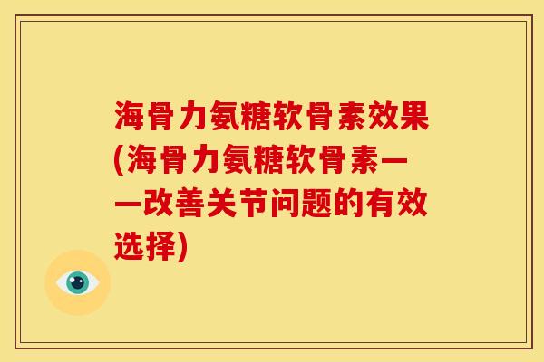 海骨力氨糖软骨素效果(海骨力氨糖软骨素——改善关节问题的有效选择)