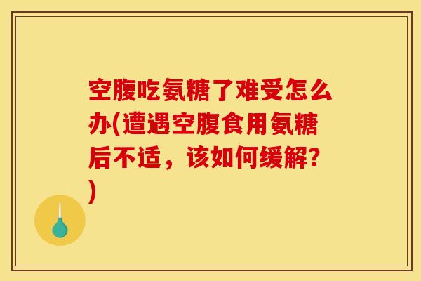 空腹吃氨糖了难受怎么办(遭遇空腹食用氨糖后不适，该如何缓解？)
