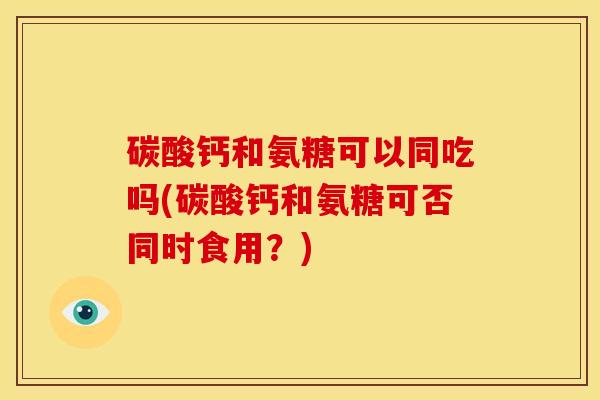 碳酸钙和氨糖可以同吃吗(碳酸钙和氨糖可否同时食用？)