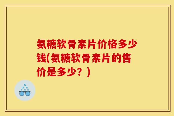 氨糖软骨素片价格多少钱(氨糖软骨素片的售价是多少？)