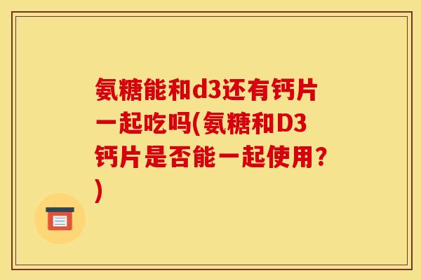 氨糖能和d3还有钙片一起吃吗(氨糖和D3钙片是否能一起使用？)