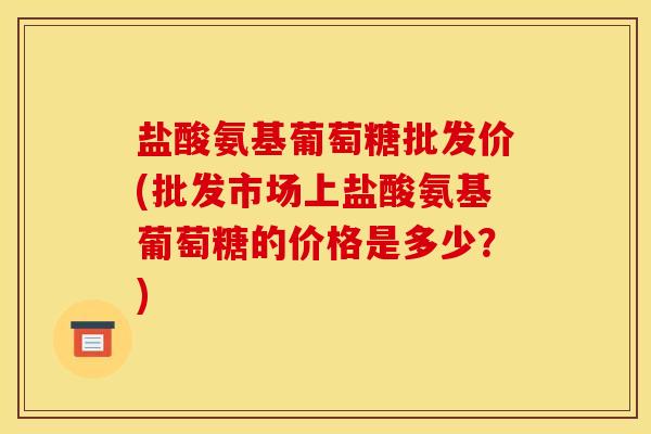 盐酸氨基葡萄糖批发价(批发市场上盐酸氨基葡萄糖的价格是多少？)