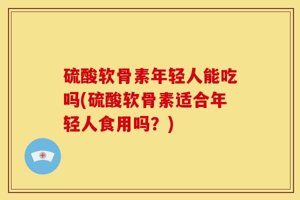 硫酸软骨素年轻人能吃吗(硫酸软骨素适合年轻人食用吗？)