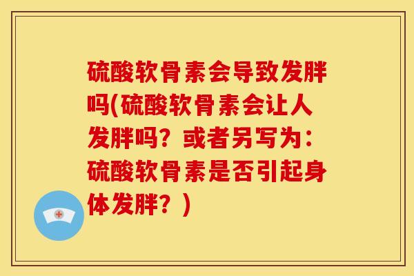 硫酸软骨素会导致发胖吗(硫酸软骨素会让人发胖吗？或者另写为：硫酸软骨素是否引起身体发胖？)