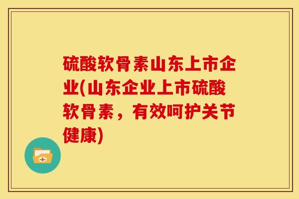 硫酸软骨素山东上市企业(山东企业上市硫酸软骨素，有效呵护关节健康)