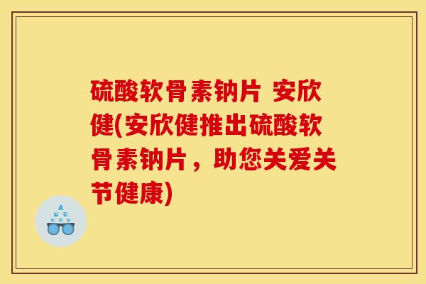 硫酸软骨素钠片 安欣健(安欣健推出硫酸软骨素钠片，助您关爱关节健康)