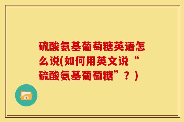 硫酸氨基葡萄糖英语怎么说(如何用英文说“硫酸氨基葡萄糖”？)