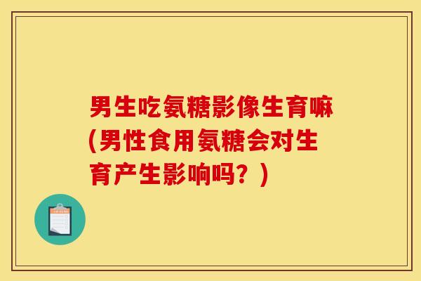 男生吃氨糖影像生育嘛(男性食用氨糖会对生育产生影响吗？)