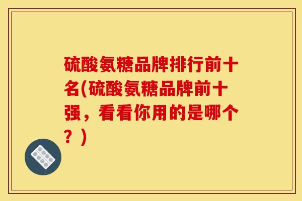 硫酸氨糖品牌排行前十名(硫酸氨糖品牌前十强，看看你用的是哪个？)