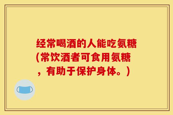 经常喝酒的人能吃氨糖(常饮酒者可食用氨糖，有助于保护身体。)