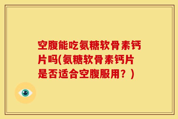空腹能吃氨糖软骨素钙片吗(氨糖软骨素钙片是否适合空腹服用？)