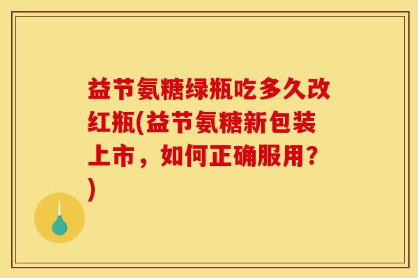 益节氨糖绿瓶吃多久改红瓶(益节氨糖新包装上市，如何正确服用？)