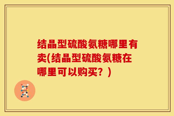 结晶型硫酸氨糖哪里有卖(结晶型硫酸氨糖在哪里可以购买？)