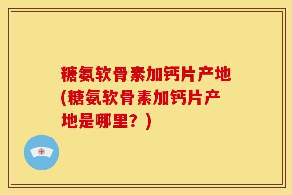 糖氨软骨素加钙片产地(糖氨软骨素加钙片产地是哪里？)