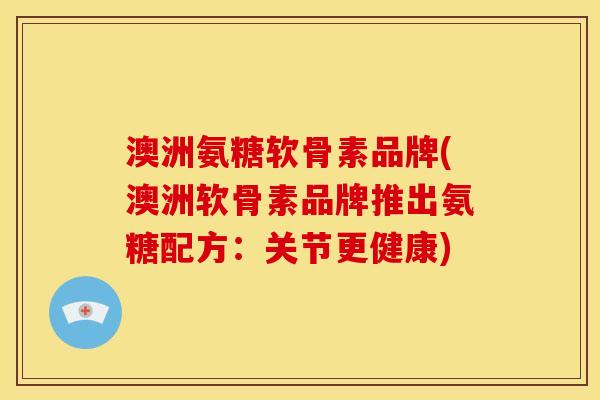 澳洲氨糖软骨素品牌(澳洲软骨素品牌推出氨糖配方：关节更健康)