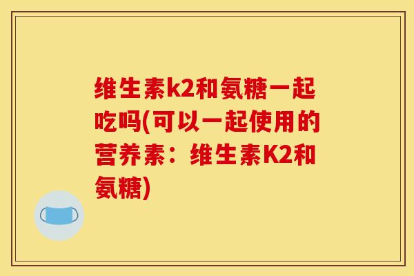 维生素k2和氨糖一起吃吗(可以一起使用的营养素：维生素K2和氨糖)