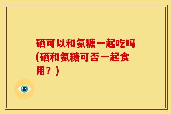 硒可以和氨糖一起吃吗(硒和氨糖可否一起食用？)