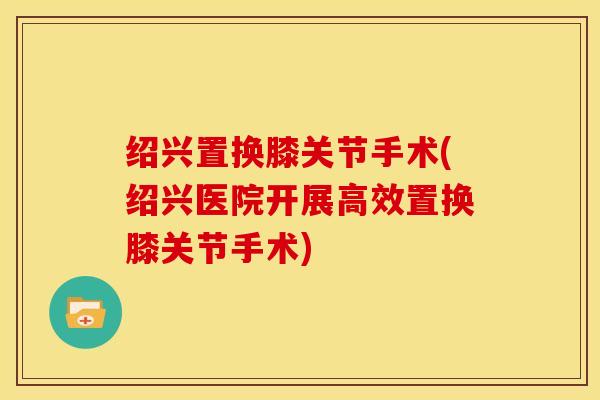 绍兴置换膝关节手术(绍兴医院开展高效置换膝关节手术)