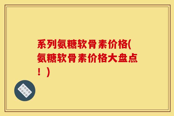 系列氨糖软骨素价格(氨糖软骨素价格大盘点！)