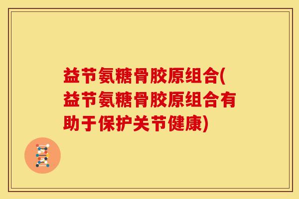 益节氨糖骨胶原组合(益节氨糖骨胶原组合有助于保护关节健康)