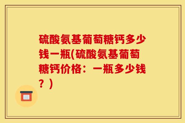 硫酸氨基葡萄糖钙多少钱一瓶(硫酸氨基葡萄糖钙价格：一瓶多少钱？)