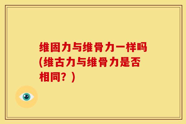 维固力与维骨力一样吗(维古力与维骨力是否相同？)