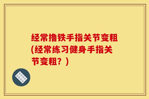 经常撸铁手指关节变粗(经常练习健身手指关节变粗？)