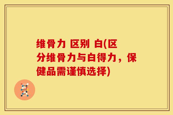 维骨力 区别 白(区分维骨力与白得力，保健品需谨慎选择)