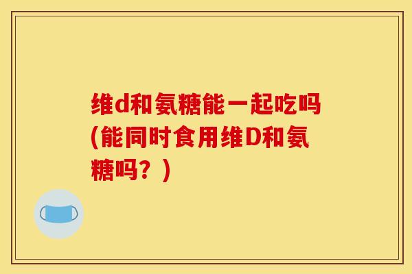 维d和氨糖能一起吃吗(能同时食用维D和氨糖吗？)
