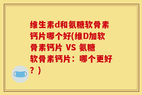 维生素d和氨糖软骨素钙片哪个好(维D加软骨素钙片 VS 氨糖软骨素钙片：哪个更好？)
