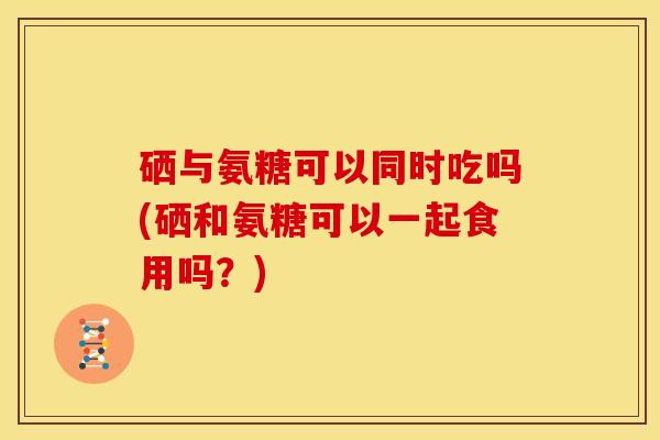 硒与氨糖可以同时吃吗(硒和氨糖可以一起食用吗？)