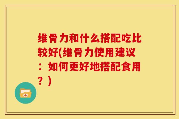 维骨力和什么搭配吃比较好(维骨力使用建议：如何更好地搭配食用？)