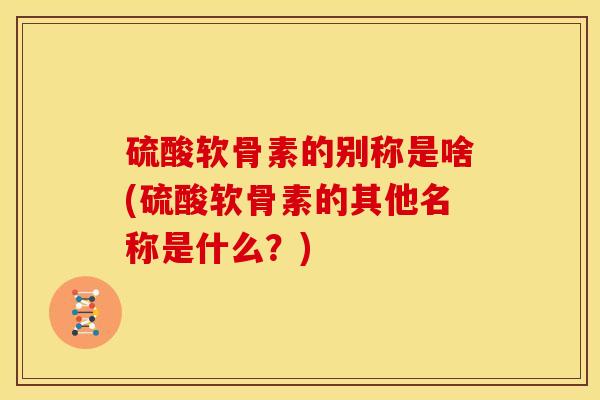 硫酸软骨素的别称是啥(硫酸软骨素的其他名称是什么？)