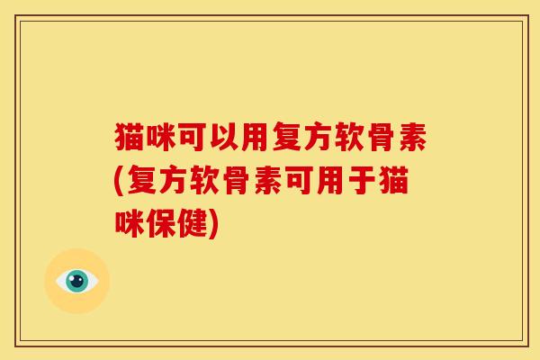猫咪可以用复方软骨素(复方软骨素可用于猫咪保健)