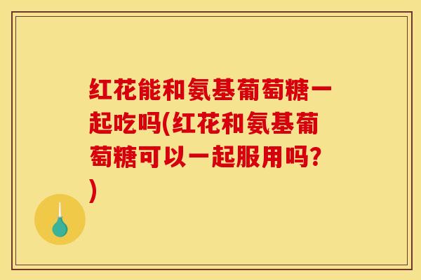 红花能和氨基葡萄糖一起吃吗(红花和氨基葡萄糖可以一起服用吗？)