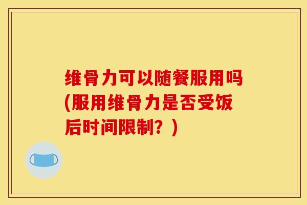 维骨力可以随餐服用吗(服用维骨力是否受饭后时间限制？)